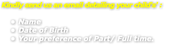 Kindly send us an email detailing your child's' : Name Date of Birth Your preference of Part/ Full time.