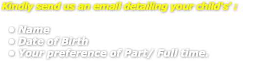 Kindly send us an email detailing your child's' : Name Date of Birth Your preference of Part/ Full time.